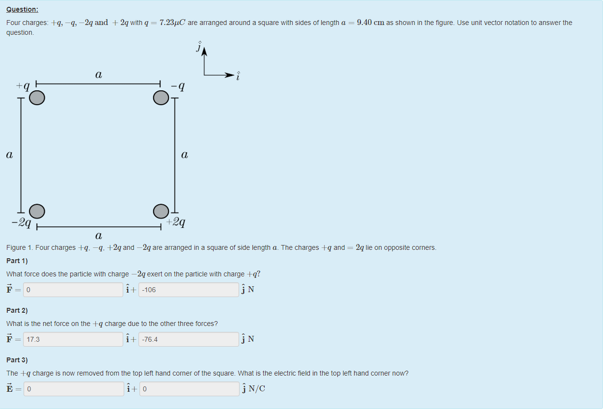Machine generated alternative text:
Question: 
Four charges: +q, —q, —2qand + 2qwitn q 
7.23gC are arranged around a square with sides of length a 
questiom 
a 
-q 
a 
a 
O 
a 
02 
9.40 cm as shown in the figure. use unit vector notation to answer the 
2q lie on opposite corners. 
Figure 1 _ Four charges +q, —q, +2q and —2q are arranged in a square of side length a. The charges -eq and 
part 1) 
What force does the particle witn charge —2q exert on the panicle with charge +q? 
-106 
part 2) 
What is the net torce on the +q charge due to the other three torces? 
17.3 
part 3) 
-76.4 
The +q charge is now removed trom the top left hand corner of the square. What is the electric field in the top lett hand corner now? 
NIC 